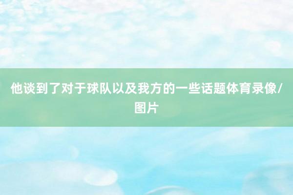 他谈到了对于球队以及我方的一些话题体育录像/图片