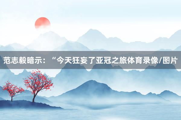 范志毅暗示：“今天狂妄了亚冠之旅体育录像/图片
