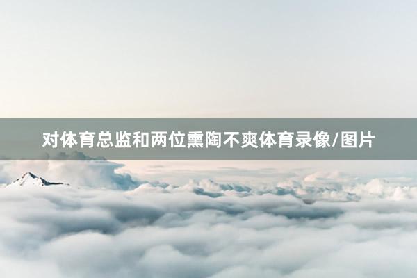 对体育总监和两位熏陶不爽体育录像/图片