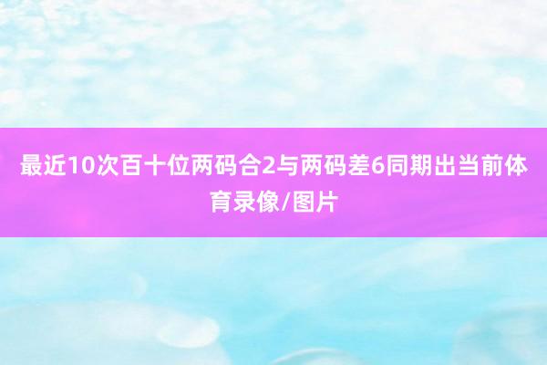 最近10次百十位两码合2与两码差6同期出当前体育录像/图片