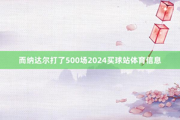 而纳达尔打了500场2024买球站体育信息