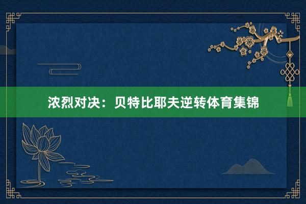 浓烈对决：贝特比耶夫逆转体育集锦
