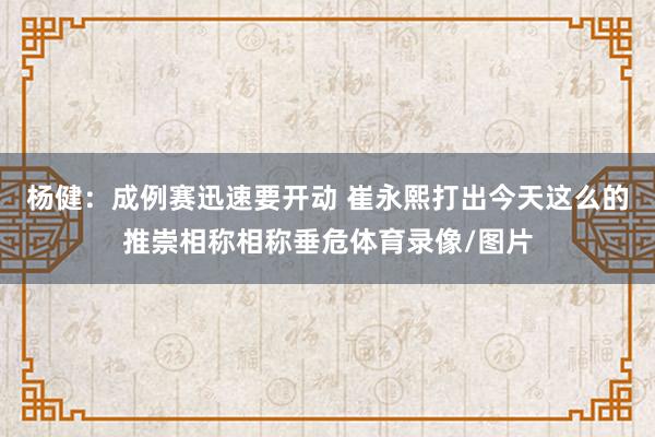 杨健：成例赛迅速要开动 崔永熙打出今天这么的推崇相称相称垂危体育录像/图片