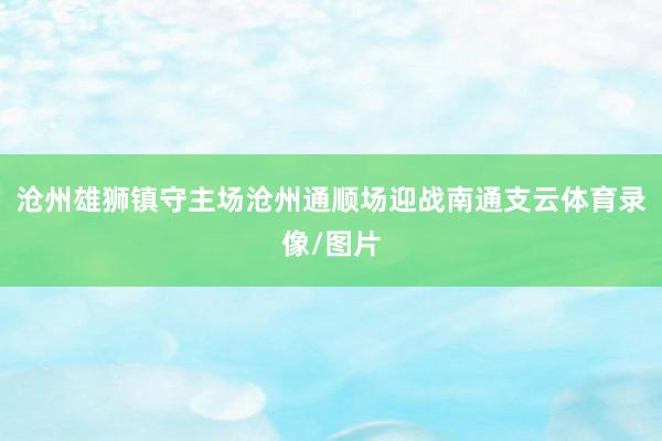 沧州雄狮镇守主场沧州通顺场迎战南通支云体育录像/图片