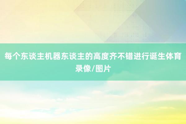 每个东谈主机器东谈主的高度齐不错进行诞生体育录像/图片