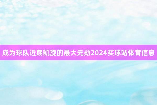 成为球队近期凯旋的最大元勋2024买球站体育信息