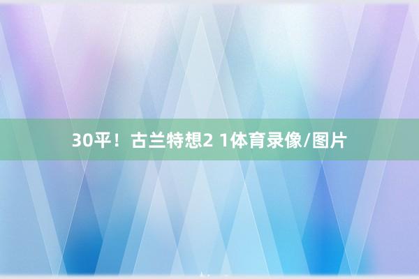 30平！古兰特想2 1体育录像/图片