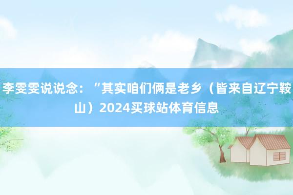 李雯雯说说念：“其实咱们俩是老乡（皆来自辽宁鞍山）2024买球站体育信息