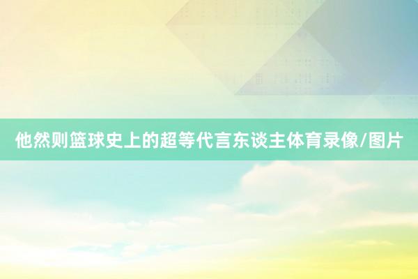 他然则篮球史上的超等代言东谈主体育录像/图片