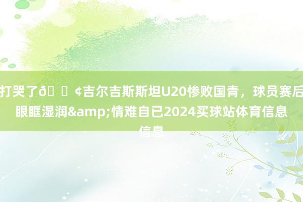 打哭了😢吉尔吉斯斯坦U20惨败国青，球员赛后眼眶湿润&情难自已2024买球站体育信息
