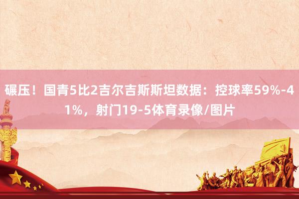 碾压！国青5比2吉尔吉斯斯坦数据：控球率59%-41%，射门19-5体育录像/图片