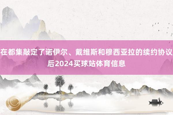 在都集敲定了诺伊尔、戴维斯和穆西亚拉的续约协议后2024买球站体育信息