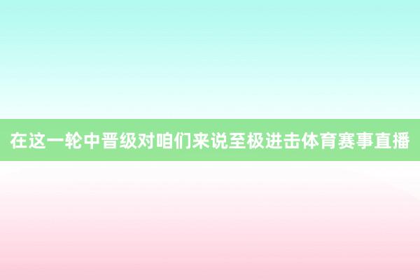在这一轮中晋级对咱们来说至极进击体育赛事直播