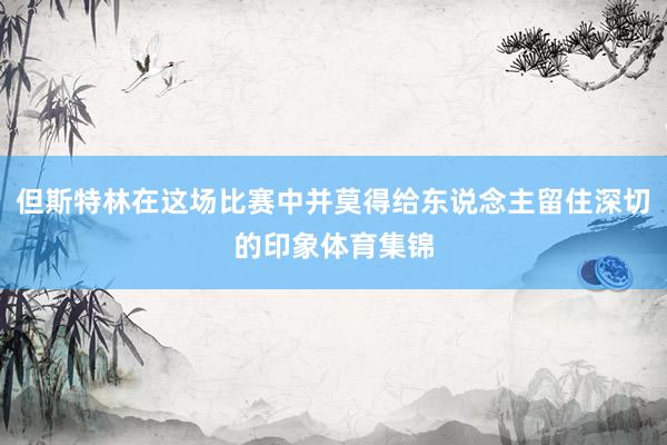 但斯特林在这场比赛中并莫得给东说念主留住深切的印象体育集锦