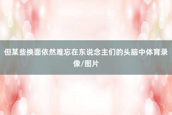 但某些换面依然难忘在东说念主们的头脑中体育录像/图片