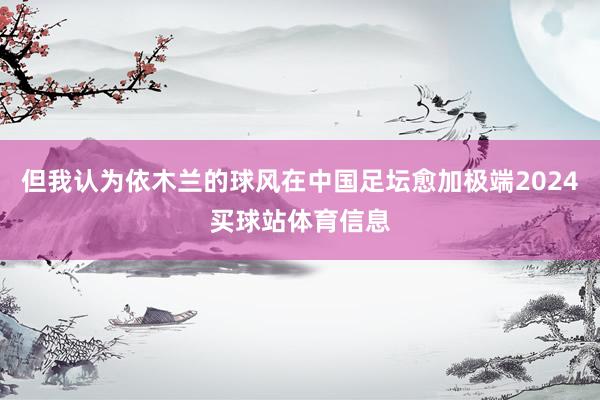但我认为依木兰的球风在中国足坛愈加极端2024买球站体育信息