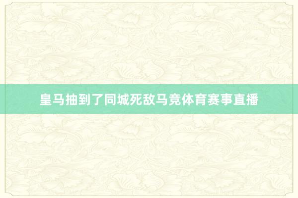 皇马抽到了同城死敌马竞体育赛事直播