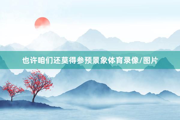也许咱们还莫得参预景象体育录像/图片