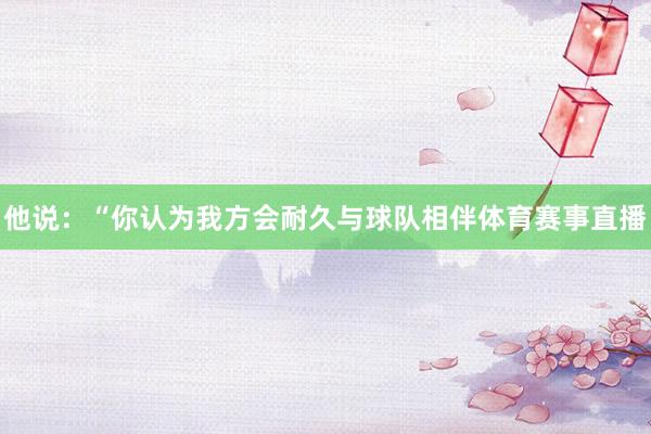 他说：“你认为我方会耐久与球队相伴体育赛事直播