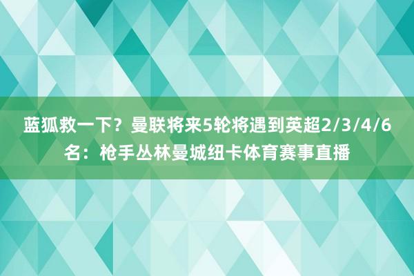 蓝狐救一下？曼联将来5轮将遇到英超2/3/4/6名：枪手丛林曼城纽卡体育赛事直播