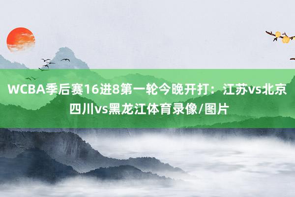 WCBA季后赛16进8第一轮今晚开打：江苏vs北京 四川vs黑龙江体育录像/图片