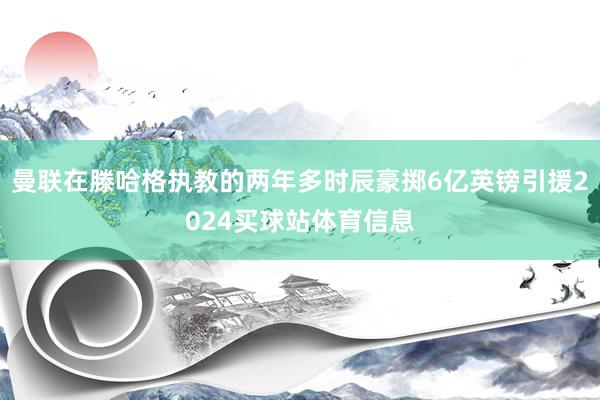 曼联在滕哈格执教的两年多时辰豪掷6亿英镑引援2024买球站体育信息