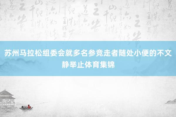 苏州马拉松组委会就多名参竞走者随处小便的不文静举止体育集锦