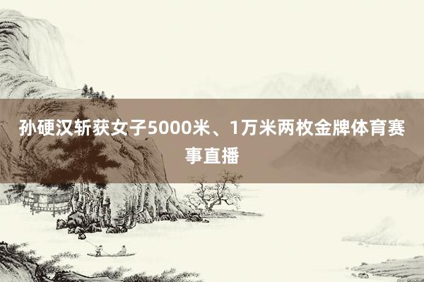 孙硬汉斩获女子5000米、1万米两枚金牌体育赛事直播