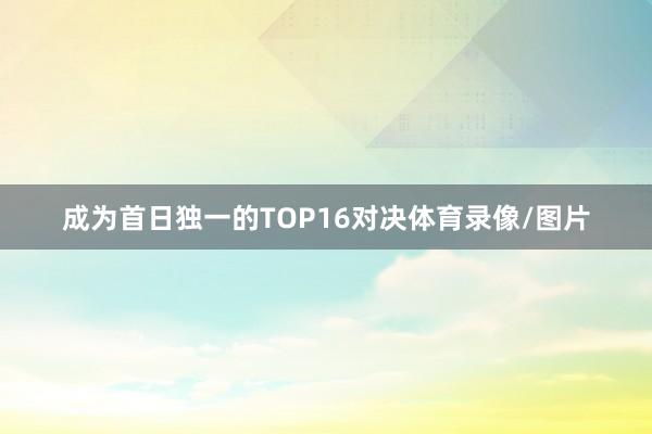 成为首日独一的TOP16对决体育录像/图片