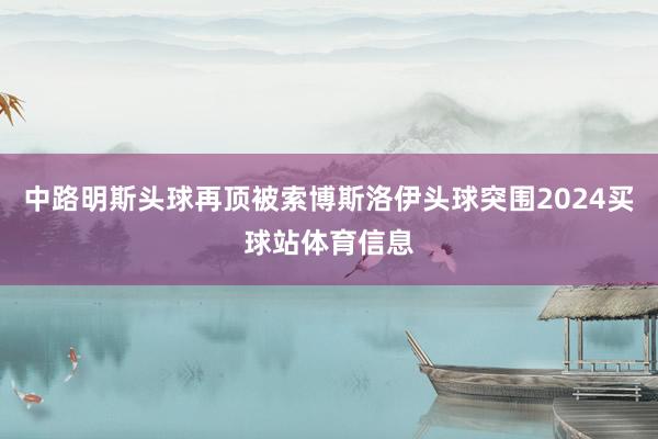 中路明斯头球再顶被索博斯洛伊头球突围2024买球站体育信息