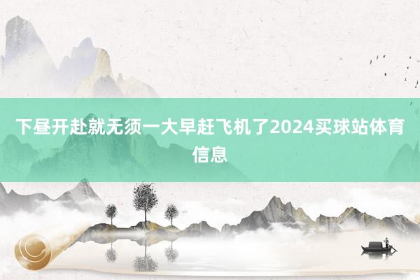 下昼开赴就无须一大早赶飞机了2024买球站体育信息